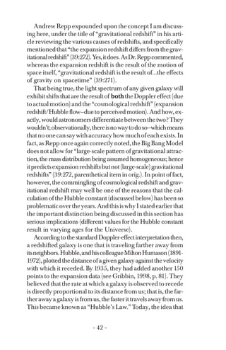 Andrew Repp expounded upon the concept I am discuss­
ing here, under the title of “gravitational redshift” in his arti­
cle reviewing the various causes of redshifts, and specifically
mentionedthat“theexpansionredshiftdiffersfromthegrav­
itationalredshift”(39:272).Yes,itdoes.AsDr.Reppcommented,
whereas the expansion redshift is the result of the motion of
space itself, “gravitational redshift is the result of...the effects
of gravity on spacetime” (39:271).
That being true, the light spectrum of any given galaxy will
exhibitshiftsthataretheresultof boththeDopplereffect(due
toactualmotion)andthe“cosmologicalredshift”(expansion
redshift/Hubbleflow—duetoperceivedmotion).Andhow,ex­
actly,wouldastronomersdifferentiatebetweenthetwo?They
wouldn’t;observationally,thereisnowaytodoso—whichmeans
thatnoonecansaywithaccuracyhowmuchofeachexists.In
fact,asRepponceagaincorrectlynoted,theBigBangModel
does not allow for “large-scale pattern of gravitational attrac­
tion, the mass distribution being assumed homogeneous; hence
itpredictsexpansionredshiftsbutnot(large-scale)gravitational
redshifts” (39:272, parenthetical item in orig.). In point of fact,
however, the commingling of cosmological redshift and grav­
itational redshift may well be one of the reasons that the cal­
culation of the Hubble constant (discussed below) has been so
problematicovertheyears.AndthisiswhyIstatedearlierthat
the important distinction being discussed in this section has
serious implications (different values for the Hubble constant
result in varying ages for the Universe).
AccordingtothestandardDoppler-effectinterpretationthen,
a redshifted galaxy is one that is traveling farther away from
itsneighbors.Hubble,andhiscolleagueMiltonHumason(1891­
1972),plottedthedistanceofagivengalaxyagainstthevelocity
with which it receded. By 1935, they had added another 150
points to the expansion data (see Gribbin, 1998, p. 81). They
believed that the rate at which a galaxy is observed to recede
is directly proportional to its distance from us; that is, the far­
therawayagalaxyisfromus,thefasterittravelsawayfromus.
This became known as “Hubble’s Law.” Today, the idea that
- 42 ­
 