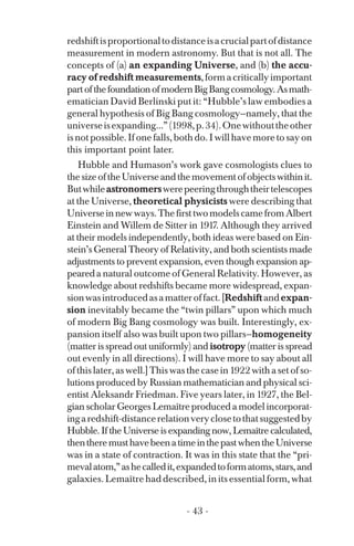 redshiftisproportionaltodistanceisacrucialpartofdistance
measurement in modern astronomy. But that is not all. The
concepts of (a) an expanding Universe, and (b) the accu­
racy of redshift measurements,formacriticallyimportant
partofthefoundationofmodernBigBangcosmology.Asmath­
ematician David Berlinski put it: “Hubble’s law embodies a
general hypothesis of Big Bang cosmology—namely, that the
universeisexpanding...”(1998,p.34).Onewithouttheother
is not possible. If one falls, both do. I will have more to say on
this important point later.
Hubble and Humason’s work gave cosmologists clues to
thesizeoftheUniverseandthemovementofobjectswithinit.
Butwhileastronomerswerepeeringthroughtheirtelescopes
at the Universe, theoretical physicists were describing that
Universeinnewways.ThefirsttwomodelscamefromAlbert
Einstein and Willem de Sitter in 1917. Although they arrived
at their models independently, both ideas were based on Ein-
stein’s General Theory of Relativity, and both scientists made
adjustments to prevent expansion, even though expansion ap­
peareda natural outcome of General Relativity. However, as
knowledge about redshifts became more widespread, expan­
sionwasintroducedasamatteroffact.[Redshiftandexpan­
sion inevitably became the “twin pillars” upon which much
of modern Big Bang cosmology was built. Interestingly, ex­
pansion itself also was built upon two pillars—homogeneity
(matter is spread out uniformly) and isotropy (matter is spread
out evenly in all directions). I will have more to say about all
of this later, as well.] This was the case in 1922 with a set of so­
lutions produced by Russian mathematician and physical sci­
entist Aleksandr Friedman. Five years later, in 1927, the Bel­
gian scholar Georges Lemaître produced a model incorporat­
ingaredshift-distancerelationveryclosetothatsuggestedby
Hubble. If the Universe is expanding now, Lemaître calculated,
thentheremusthavebeenatimeinthepastwhentheUniverse
was in a state of contraction. It was in this state that the “pri­
mevalatom,”ashecalledit,expandedtoformatoms,stars,and
galaxies. Lemaître had described, in its essential form, what
- 43 ­
 