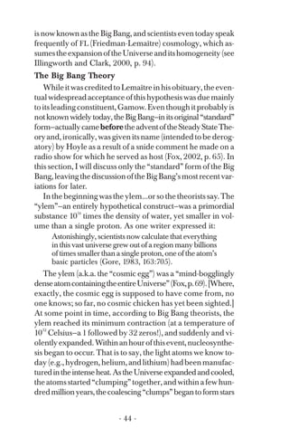 is now known as the Big Bang, and scientists even today speak
frequently of FL (Friedman-Lemaître) cosmology, which as­
sumestheexpansionoftheUniverseanditshomogeneity(see
Illingworth and Clark, 2000, p. 94).
The Big Bang Theory
WhileitwascreditedtoLemaîtreinhisobituary,theeven­
tualwidespreadacceptanceofthishypothesiswasduemainly
toitsleadingconstituent,Gamow.Eventhoughitprobablyis
notknownwidelytoday,theBigBang—initsoriginal“standard”
form—actuallycamebeforetheadventoftheSteadyStateThe­
oryand,ironically,wasgivenitsname(intendedtobederog­
atory) by Hoyle as a result of a snide comment he made on a
radio show for which he served as host (Fox, 2002, p. 65). In
this section, I will discuss only the “standard” form of the Big
Bang,leavingthediscussionoftheBigBang’smostrecentvar­
iations for later.
Inthebeginningwastheylem...orsothetheoristssay.The
“ylem”—an entirely hypothetical construct—was a primordial
substance 10
14
times the density of water, yet smaller in vol­
ume than a single proton. As one writer expressed it:
Astonishingly, scientists now calculate that everything
in this vast universe grew out of a region many billions
of times smaller than a single proton, one of the atom’s
basic particles (Gore, 1983, 163:705).
10
The ylem (a.k.a. the “cosmic egg”) was a “mind-bogglingly
denseatomcontainingtheentireUniverse”(Fox,p.69).[Where,
exactly, the cosmic egg is supposed to have come from, no
one knows; so far, no cosmic chicken has yet been sighted.]
At some point in time, according to Big Bang theorists, the
ylem reached its minimum contraction (at a temperature of
32
Celsius—a 1 followed by 32 zeros!), and suddenly and vi­
olentlyexpanded.Withinanhourofthisevent,nucleosynthe­
sis began to occur. That is to say, the light atoms we know to­
day(e.g.,hydrogen,helium,andlithium)hadbeenmanufac­
turedintheintenseheat.AstheUniverseexpandedandcooled,
theatomsstarted“clumping”together,andwithinafewhun­
dredmillionyears,thecoalescing“clumps”begantoformstars
- 44 ­
 