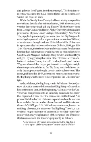 and galaxies (see Figure 2 on the next page). The heavier ele­
ments are assumed to have formed later via nuclear fusion
within the cores of stars.
WhiletheSteadyStateTheoryhadbeenwidelyacceptedfor
morethanadecadeafteritsintroduction,1948alsowasagood
year for the competing Big Bang Theory. The first boost came
fromGeorgeGamowandRalphAlpher(currently,distinguished
professor of physics, Union College, Schenectady, New York).
They applied quantum physics to see how the Big Bang could
make hydrogen and helium (plus minute amounts of lithium)
—the elements thought to form 99% of the visible Universe—
in a process called nucleosynthesis (see Gribbin, 1998, pp. 129­
134).However,theirtheorywasunabletoaccountforelements
heavier than helium; these would have to be made elsewhere.
GeoffreyandMargaretBurbidge,WillyFowler,andFredHoyle
obliged—bysuggestingthattheseotherelementsweremanu­
factured in stars. To cap it all off, Fowler, Hoyle, and Robert
Wagoner showed that the proportions of certain lighter-weight
elements produced during the Big Bang matched almost ex­
actly the proportions thought to exist in the solar system. This
result, published in 1967, convinced many astronomers that
theBigBangwasthecorrectdescriptionoftheUniverse’sor­
igin.
A decade later, the Big Bang was in full bloom. Robert Jas­
trow of NASA parroted the standard Big Bang refrain when
he commented that, in the beginning, “all matter in the Uni­
verse was compressed into an infinitely dense and hot mass”
that exploded. Then, over the many eons that followed, “the
primordial cloud of the Universe expands and cools, stars are
born and die, the sun and earth are formed, and life arises on
the earth” (1977, pp. 2-3). With these statements, he was de­
scribing, of course, the essence of the Big Bang Theory, a con­
cept that reigns supreme—in one form or another—as the cur­
rent evolutionary explanation of the origin of the Universe.
Berlinski assessed the theory’s popularity as follows:
Asfarasmostphysicistsareconcerned,theBigBang
is now a part of the structure of serene indubitability
- 45 ­
 