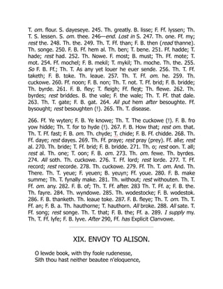 T. om. flour. S. dayeseye. 245. Th. greatly. B. lisse; F. Ff. lyssen; Th.
T. S. lessen. S. om. thee. 246—end. Lost in S. 247. Th. one. Ff. my;
rest the. 248. Th. the. 249. Th. T. Ff. than; F. B. then (read thanne).
Th. songe. 250. F. B. Ff. hem al. Th. ben; T. bene. 251. Ff. hadde; T.
hade; rest had. 252. Th. Nowe. F. most; B. must; Th. Ff. mote; T.
mot. 254. Ff. mochel; F. B. mekil; T. mykil; Th. moche. Th. the. 255.
So F. B. Ff.; Th. T. As any yet louer he euer sende. 256. Th. T. Ff.
taketh; F. B. toke. Th. leaue. 257. Th. T. Ff. om. he. 259. Th.
cuckowe. 260. Ff. noon; F. B. non; Th. T. not. T. Ff. brid; F. B. bridde;
Th. byrde. 261. F. B. fley; T. fleigh; Ff. fleȝt; Th. flewe. 262. Th.
byrdes; rest briddes. B. the vale; F. the wale; Th. T. Ff. that dale.
263. Th. T. gate; F. B. gat. 264. All put hem after besoughte. Ff.
bysought; rest besoughten (!). 265. Th. T. disease.
266. Ff. Ye wyten; F. B. Ye knowe; Th. T. The cuckowe (!). F. B. fro
yow hidde; Th. T. for to hyde (!). 267. F. B. How that; rest om. that.
Th. T. Ff. fast; F. B. om. Th. chyde; T. chide; F. B. Ff. chidde. 268. Th.
Ff. daye; rest dayes. 269. Th. Ff. praye; rest pray (prey). Ff. alle; rest
al. 270. Th. bride; T. Ff. brid; F. B. bridde. 271. Th. o; rest oon. T. all;
rest al. Th. one; T. oon; F. B. om. 273. Th. om. fewe. Th. byrdes.
274. All soth. Th. cuckowe. 276. T. Ff. lord; rest lorde. 277. T. Ff.
record; rest recorde. 278. Th. cuckowe. 279. Ff. Th. T. om. And. Th.
There. Th. T. yeue; F. yeuen; B. yeuyn; Ff. youe. 280. F. B. make
summe; Th. T. fynally make. 281. Th. without; rest withouten. Th. T.
Ff. om. any. 282. F. B. of; Th. T. Ff. after. 283 Th. T. Ff. a; F. B. the.
Th. fayre. 284. Th. wyndowe. 285. Th. wodestocke; F. B. wodestok.
286. F. B. thanketh. Th. leaue toke. 287. F. B. fleye; Th. T. om. Th. T.
Ff. an; F. B. a. Th. hauthorne; T. hauthorn. All broke. 288. All sate. T.
Ff. song; rest songe. Th. T. that; F. B. the; Ff. a. 289. I supply my.
Th. T. Ff. lyfe; F. B. lyve. After 290, Ff. has Explicit Clanvowe.
XIX. ENVOY TO ALISON.
O lewde book, with thy foole rudenesse,
Sith thou hast neither beautee n'eloquence,
 
