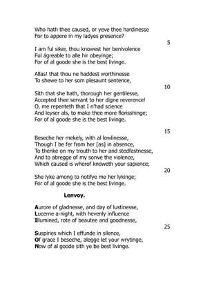 Who hath thee caused, or yeve thee hardinesse
For to appere in my ladyes presence?
5
I am ful siker, thou knowest her benivolence
Ful ágreable to alle hir obeyinge;
For of al goode she is the best livinge.
Allas! that thou ne haddest worthinesse
To shewe to her som plesaunt sentence,
10
Sith that she hath, thorough her gentilesse,
Accepted thee servant to her digne reverence!
O, me repenteth that I n'had science
And leyser als, to make thee more florisshinge;
For of al goode she is the best livinge.
15
Beseche her mekely, with al lowlinesse,
Though I be fer from her [as] in absence,
To thenke on my trouth to her and stedfastnesse,
And to abregge of my sorwe the violence,
Which caused is wherof knoweth your sapience;
20
She lyke among to notifye me her lykinge;
For of al goode she is the best livinge.
Lenvoy.
Aurore of gladnesse, and day of lustinesse,
Lucerne a-night, with hevenly influence
Illumined, rote of beautee and goodnesse,
25
Suspiries which I effunde in silence,
Of grace I beseche, alegge let your wrytinge,
Now of al goode sith ye be best livinge.
 