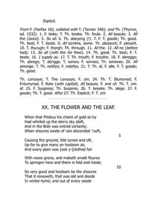 Explicit.
From F. (Fairfax 16); collated with T. (Tanner 346); and Th. (Thynne,
ed. 1532). 1. F. boke; T. Th. booke. Th. foule. 2. All beaute. 3. All
the (twice). 5. So all. 6. Th. abeyeng (!). 7. F. T. goode; Th. good.
Th. best; F. T. beste. 9. All somme, some. Th. plesaunt; F. plesant.
10. T. thurugh; F. thorgh; Th. through. 11. All the. 12. All ne (before
had). 13. So all (with the for thee). 14. Th. good. Th. best; F. T.
beste. 16. I supply as. 17. T. Th. trouth; F. trouthe. 18. F. abregge;
Th. abrege; T. abrigge. T. sorow; F. sorwes; Th. sorowes. 20. All
amonge. T. Th. notifye; F. notefye. 21. T. Th. al; F. alle. F. T. goode;
Th. good.
Th. Lenuoye; T. The Lenuoye; F. om. 24. Th. T. Illumyned; F.
Enlumyned. F. Rote (with capital). All beaute. F. and of; Th. T. om.
of. 25. F. Suspiries; Th. Suspires. 26. T. beseke. Th. alege. 27. F.
goode; Th. T. good. After 27: Th. Explicit; F. T. om.
XX. THE FLOWER AND THE LEAF.
When that Phebus his chaire of gold so hy
Had whirled up the sterry sky aloft,
And in the Bole was entred certainly;
Whan shoures swete of rain discended †soft,
5
Causing the ground, felë tymes and oft,
Up for to give many an hoolsom air,
And every plain was [eek y-]clothed fair
With newe grene, and maketh smalë floures
To springen here and there in feld and mede;
10
So very good and hoolsom be the shoures
That it reneweth, that was old and deede
In winter-tyme; and out of every seede
 