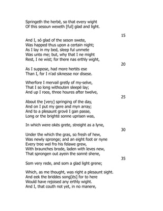 Springeth the herbë, so that every wight
Of this sesoun wexeth [ful] glad and light.
15
And I, só glad of the seson swete,
Was happed thus upon a certain night;
As I lay in my bed, sleep ful unmete
Was unto me; but, why that I ne might
Rest, I ne wist; for there nas erthly wight,
20
As I suppose, had more hertës ese
Than I, for I n'ad siknesse nor disese.
Wherfore I mervail gretly of my-selve,
That I so long withouten sleepë lay;
And up I roos, three houres after twelve,
25
About the [very] springing of the day,
And on I put my gere and myn array;
And to a plesaunt grovë I gan passe,
Long or the brightë sonne uprisen was,
In which were okës grete, streight as a lyne,
30
Under the which the gras, so fresh of hew,
Was newly spronge; and an eight foot or nyne
Every tree wel fro his felawe grew,
With braunches brode, laden with leves new,
That sprongen out ayein the sonnë shene,
35
Som very rede, and som a glad light grene;
Which, as me thought, was right a plesaunt sight.
And eek the briddes song[ës] for to here
Would have rejoised any erthly wight.
And I, that couth not yet, in no manere,
 