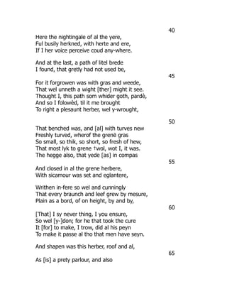 40
Here the nightingale of al the yere,
Ful busily herkned, with herte and ere,
If I her voice perceive coud any-where.
And at the last, a path of litel brede
I found, that gretly had not used be,
45
For it forgrowen was with gras and weede,
That wel unneth a wight [ther] might it see.
Thought I, this path som whider goth, pardè,
And so I folowèd, til it me brought
To right a plesaunt herber, wel y-wrought,
50
That benched was, and [al] with turves new
Freshly turved, wherof the grenë gras
So small, so thik, so short, so fresh of hew,
That most lyk to grene †wol, wot I, it was.
The hegge also, that yede [as] in compas
55
And closed in al the grene herbere,
With sicamour was set and eglantere,
Writhen in-fere so wel and cunningly
That every braunch and leef grew by mesure,
Plain as a bord, of on height, by and by,
60
[That] I sy never thing, I you ensure,
So wel [y-]don; for he that took the cure
It [for] to make, I trow, did al his peyn
To make it passe al tho that men have seyn.
And shapen was this herber, roof and al,
65
As [is] a prety parlour, and also
 