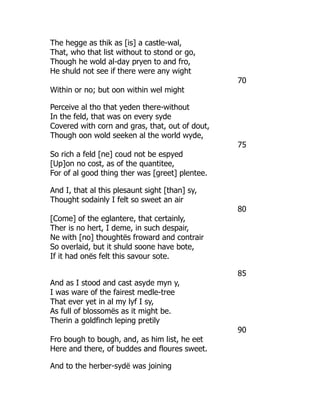 The hegge as thik as [is] a castle-wal,
That, who that list without to stond or go,
Though he wold al-day pryen to and fro,
He shuld not see if there were any wight
70
Within or no; but oon within wel might
Perceive al tho that yeden there-without
In the feld, that was on every syde
Covered with corn and gras, that, out of dout,
Though oon wold seeken al the world wyde,
75
So rich a feld [ne] coud not be espyed
[Up]on no cost, as of the quantitee,
For of al good thing ther was [greet] plentee.
And I, that al this plesaunt sight [than] sy,
Thought sodainly I felt so sweet an air
80
[Come] of the eglantere, that certainly,
Ther is no hert, I deme, in such despair,
Ne with [no] thoughtës froward and contrair
So overlaid, but it shuld soone have bote,
If it had onës felt this savour sote.
85
And as I stood and cast asyde myn y,
I was ware of the fairest medle-tree
That ever yet in al my lyf I sy,
As full of blossomës as it might be.
Therin a goldfinch leping pretily
90
Fro bough to bough, and, as him list, he eet
Here and there, of buddes and floures sweet.
And to the herber-sydë was joining
 