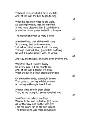 This fairë tree, of which I have you told;
And, at the last, the brid began to sing,
95
Whan he had eten what he etë wold,
So passing sweetly, that, by manifold,
It was more plesaunt than I coud devyse;
And whan his song was ended in this wyse,
The nightingale with so mery a note
100
Answéred him, that al the wodë rong
So sodainly, that, as it were a sot,
I stood astonied; so was I with the song
Through ravishèd, that, [un]til late and long
Ne wist I in what place I was, ne where;
105
And †ay, me thought, she song even by myn ere.
Wherfore about I waited busily
On every syde, if I her mightë see;
And, at the last, I gan ful wel aspy
Wher she sat in a fresh green laurer-tree
110
On the further syde, even right by me,
That gave so passing a delicious smel
According to the eglantere ful wel.
Wherof I had so inly greet plesyr
That, as me thought, I surely ravished was
115
Into Paradyse, where my desyr
Was for to be, and no ferther [to] passe
As for that day, and on the sotë gras
I sat me doun; for, as for myn entent,
The birdës song was more convenient,
 