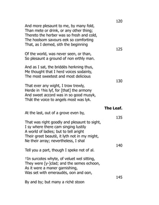 120
And more plesaunt to me, by many fold,
Than mete or drink, or any other thing;
Thereto the herber was so fresh and cold,
The hoolsom savours eek so comforting
That, as I demed, sith the beginning
125
Of the world, was never seen, or than,
So plesaunt a ground of non erthly man.
And as I sat, the briddës herkning thus,
Me thought that I herd voices sodainly,
The most sweetest and most delicious
130
That ever any wight, I trow trewly,
Herde in †his lyf, for [that] the armony
And sweet accord was in so good musyk,
Thát the voice to angels most was lyk.
The Leaf.
At the last, out of a grove even by,
135
That was right goodly and plesaunt to sight,
I sy where there cam singing lustily
A world of ladies; but to tell aright
Their greet beautè, it lyth not in my might,
Ne their array; nevertheless, I shal
140
Tell you a part, though I speke not of al.
†In surcotes whyte, of veluet wel sitting,
They were [y-]clad; and the semes echoon,
As it were a maner garnishing,
Was set with emeraudës, oon and oon,
145
By and by; but many a richë stoon
 