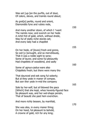 Was set [up-]on the purfils, out of dout,
Of colors, sleves, and trainës round about;
As gret[e] perlës, round and orient,
Diamondës fyne and rubies rede,
150
And many another stoon, of which I †want
The namës now; and everich on her hede
A richë fret of gold, which, without drede,
Was ful of statly richë stonës set;
And every lady had a chapëlet
155
On her hede, of [leves] fresh and grene,
So wel [y-]wrought, and so mervéilously,
Thát it was a noble sight to sene;
Some of laurer, and some ful plesauntly
Had chapëlets of woodbind, and sadly
160
Some of agnus-castus ware also
Chápëlets fresh; but there were many tho
That daunced and eek song ful soberly;
But al they yede in maner of compas.
But oon ther yede in-mid the company
165
Sole by her-self; but al folowed the pace
[Which] that she kept, whos hevenly-figured face
So plesaunt was, and her wel-shape persòn,
That of beautè she past hem everichon.
And more richly beseen, by manifold,
170
She was also, in every maner thing;
On her heed, ful plesaunt to behold,
A crowne of gold, rich for any king;
 