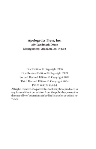 Apologetics Press, Inc.
230 Landmark Drive
Montgomery, Alabama 36117-2752
First Edition © Copyright 1986
ISBN: 0-932859-63-1
Allrightsreserved.Nopartofthisbookmaybereproducedin
any form without permission from the publisher, except in
thecaseofbriefquotationsembodiedinarticlesorcriticalre­
views.
First Revised Edition © Copyright 1999
Second Revised Edition © Copyright 2002
Third Revised Edition © Copyright 2004
 