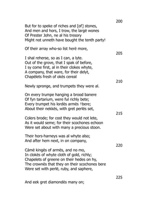 200
But for to speke of riches and [of] stones,
And men and hors, I trow, the largë wones
Of Prester John, ne al his tresory
Might not unneth have bought the tenth party!
Of their array who-so list herë more,
205
I shal reherse, so as I can, a lyte.
Out of the grove, that I spak of before,
I sy come first, al in their clokes whyte,
A company, that ware, for their delyt,
Chapëlets fresh of okës cereal
210
Newly spronge, and trumpets they were al.
On every trumpe hanging a brood banere
Of fyn tartarium, were ful richly bete;
Every trumpet his lordës armës †bere;
About their nekkës, with gret perlës set,
215
Colers brode; for cost they would not lete,
As it would seme; for their scochones echoon
Were set about with many a precious stoon.
Their hors-harneys was al whyte also;
And after hem next, in on company,
220
Cámë kingës of armës, and no mo,
In clokës of whyte cloth of gold, richly;
Chapelets of greene on their hedes on hy,
The crownës that they on their scochones bere
Were set with perlë, ruby, and saphere,
225
And eek gret diamondës many on;
 