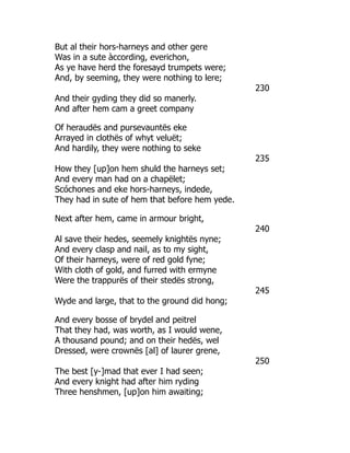 But al their hors-harneys and other gere
Was in a sute àccording, everichon,
As ye have herd the foresayd trumpets were;
And, by seeming, they were nothing to lere;
230
And their gyding they did so manerly.
And after hem cam a greet company
Of heraudës and pursevauntës eke
Arrayed in clothës of whyt veluët;
And hardily, they were nothing to seke
235
How they [up]on hem shuld the harneys set;
And every man had on a chapëlet;
Scóchones and eke hors-harneys, indede,
They had in sute of hem that before hem yede.
Next after hem, came in armour bright,
240
Al save their hedes, seemely knightës nyne;
And every clasp and nail, as to my sight,
Of their harneys, were of red gold fyne;
With cloth of gold, and furred with ermyne
Were the trappurës of their stedës strong,
245
Wyde and large, that to the ground did hong;
And every bosse of brydel and peitrel
That they had, was worth, as I would wene,
A thousand pound; and on their hedës, wel
Dressed, were crownës [al] of laurer grene,
250
The best [y-]mad that ever I had seen;
And every knight had after him ryding
Three henshmen, [up]on him awaiting;
 
