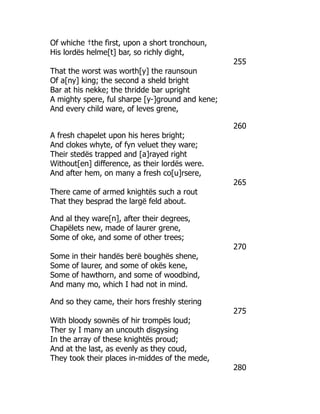 Of whiche †the first, upon a short tronchoun,
His lordës helme[t] bar, so richly dight,
255
That the worst was worth[y] the raunsoun
Of a[ny] king; the second a sheld bright
Bar at his nekke; the thridde bar upright
A mighty spere, ful sharpe [y-]ground and kene;
And every child ware, of leves grene,
260
A fresh chapelet upon his heres bright;
And clokes whyte, of fyn veluet they ware;
Their stedës trapped and [a]rayed right
Without[en] difference, as their lordës were.
And after hem, on many a fresh co[u]rsere,
265
There came of armed knightës such a rout
That they besprad the largë feld about.
And al they ware[n], after their degrees,
Chapëlets new, made of laurer grene,
Some of oke, and some of other trees;
270
Some in their handës berë boughës shene,
Some of laurer, and some of okës kene,
Some of hawthorn, and some of woodbind,
And many mo, which I had not in mind.
And so they came, their hors freshly stering
275
With bloody sownës of hir trompës loud;
Ther sy I many an uncouth disgysing
In the array of these knightës proud;
And at the last, as evenly as they coud,
They took their places in-middes of the mede,
280
 