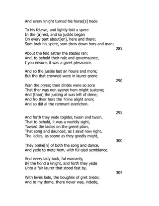 And every knight turned his horse[s] hede
To his felawe, and lightly laid a spere
In the [a]rest, and so justës began
On every part about[en], here and there;
Som brak his spere, som drew down hors and man;
285
About the feld astray the stedës ran;
And, to behold their rule and governaunce,
I you ensure, it was a greet plesaunce.
And so the justës last an houre and more;
But tho that crowned were in laurer grene
290
Wan the pryse; their dintës were so sore
That ther was non ayenst hem might sustene;
And [than] the justing al was left of clene;
And fro their hors the †nine alight anon;
And so did al the remnant everichon.
295
And forth they yede togider, twain and twain,
That to behold, it was a worldly sight,
Toward the ladies on the grenë plain,
That song and daunced, as I sayd now right.
The ladies, as soone as they goodly might,
300
They breke[n] of both the song and dance,
And yede to mete hem, with ful glad semblance.
And every lady took, ful womanly,
Bý the hond a knight, and forth they yede
Unto a fair laurer that stood fast by,
305
With levës lade, the boughës of gret brede;
And to my dome, there never was, indede,
 