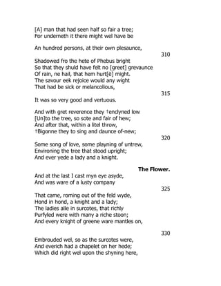 [A] man that had seen half so fair a tree;
For underneth it there might wel have be
An hundred persons, at their own plesaunce,
310
Shadowed fro the hete of Phebus bright
So that they shuld have felt no [greet] grevaunce
Of rain, ne hail, that hem hurt[ë] might.
The savour eek rejoice would any wight
That had be sick or melancolious,
315
It was so very good and vertuous.
And with gret reverence they †enclyned low
[Un]to the tree, so sote and fair of hew;
And after that, within a litel throw,
†Bigonne they to sing and daunce of-new;
320
Some song of love, some playning of untrew,
Environing the tree that stood upright;
And ever yede a lady and a knight.
The Flower.
And at the last I cast myn eye asyde,
And was ware of a lusty company
325
That came, roming out of the feld wyde,
Hond in hond, a knight and a lady;
The ladies alle in surcotes, that richly
Purfyled were with many a riche stoon;
And every knight of greene ware mantles on,
330
Embrouded wel, so as the surcotes were,
And everich had a chapelet on her hede;
Which did right wel upon the shyning here,
 