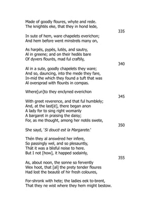 Made of goodly floures, whyte and rede.
The knightës eke, that they in hond lede,
335
In sute of hem, ware chapelets everichon;
And hem before went minstrels many on,
As harpës, pypës, lutës, and sautry,
Al in greene; and on their hedës bare
Of dyvers flourës, mad ful craftily,
340
Al in a sute, goodly chapelets they ware;
And so, dauncing, into the mede they fare,
In-mid the which they found a tuft that was
Al oversprad with flourës in compas.
Where[un]to they enclyned everichon
345
With greet reverence, and that ful humblely;
And, at the last[ë], there began anon
A lady for to sing right womanly
A bargaret in praising the daisy;
For, as me thought, among her notës swete,
350
She sayd, 'Si doucë est la Margarete.'
Thén they al answéred her infere,
So passingly wel, and so plesauntly,
Thát it was a blisful noise to here.
But I not [how], it happed sodainly,
355
As, about noon, the sonne so fervently
Wex hoot, that [al] the prety tender floures
Had lost the beautè of hir fresh coloures,
For-shronk with hete; the ladies eek to-brent,
That they ne wist where they hem might bestow.
 
