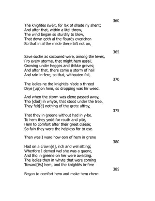 360
The knightës swelt, for lak of shade ny shent;
And after that, within a litel throw,
The wind began so sturdily to blow,
That down goth al the flourës everichon
So that in al the mede there laft not on,
365
Save suche as socoured were, among the leves,
Fro every storme, that might hem assail,
Growing under hegges and thikke greves;
And after that, there came a storm of hail
And rain in-fere, so that, withouten fail,
370
The ladies ne the knightës n'ade o threed
Drye [up]on hem, so dropping was hir weed.
And when the storm was clene passed away,
Tho [clad] in whyte, that stood under the tree,
They felt[ë] nothing of the grete affray,
375
That they in greene without had in y-be.
To hem they yedë for routh and pitè,
Hem to comfort after their greet disese;
So fain they were the helpless for to ese.
Then was I ware how oon of hem in grene
380
Had on a crown[ë], rich and wel sitting;
Wherfore I demed wel she was a quene,
And tho in greene on her were awaiting.
The ladies then in whyte that were coming
Toward[ës] hem, and the knightës in-fere
385
Began to comfort hem and make hem chere.
 