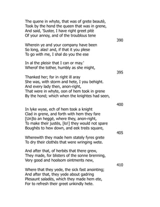 The quene in whyte, that was of grete beautè,
Took by the hond the queen that was in grene,
And said, 'Suster, I have right greet pitè
Of your annoy, and of the troublous tene
390
Wherein ye and your company have been
So long, alas! and, if that it you plese
To go with me, I shal do you the ese
In al the pleisir that I can or may.'
Wherof the tother, humbly as she might,
395
Thanked her; for in right ill aray
She was, with storm and hete, I you behight.
And every lady then, anon-right,
That were in whyte, oon of hem took in grene
By the hond; which when the knightes had seen,
400
In lyke wyse, ech of hem took a knight
Clad in grene, and forth with hem they fare
[Un]to an heggë, where they, anon-right,
To make their justës, [lo!] they would not spare
Boughës to hew down, and eek treës square,
405
Wherewith they made hem stately fyres grete
To dry their clothës that were wringing wete.
And after that, of herbës that there grew,
They made, for blisters of the sonne brenning,
Very good and hoolsom ointments new,
410
Where that they yede, the sick fast anointing;
And after that, they yede about gadring
Plesaunt saladës, which they made hem ete,
For to refresh their greet unkindly hete.
 
