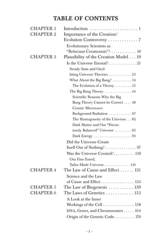 TABLE OF CONTENTS
CHAPTER 1
CHAPTER 2
CHAPTER 3
CHAPTER 4
CHAPTER 5
CHAPTER 6
Introduction . . . . . . . . . . . . . . . . . . . . . 1
Cosmic Microwave
Our Fine-Tuned,
Science and the Law
A Look at the Inner
Importance of the Creation/
Evolution Controversy . . . . . . . . . . . . . 7
Evolutionary Scientists as
“Reluctant Creationists”? . . . . . . . . . . . . 10
Plausibility of the Creation Model . . . 19
Is the Universe Eternal? . . . . . . . . . . . . . 21
Steady State and Oscil­
lating Universe Theories . . . . . . . . . . . . 25
What About the Big Bang? . . . . . . . . . . 34
The Evolution of a Theory . . . . . . . . . 35
The Big Bang Theory. . . . . . . . . . . . . . . 44
Scientific Reasons Why the Big
Bang Theory Cannot be Correct . . . . 48
Background Radiation . . . . . . . . . . . . 67
The Homogeneity of the Universe. . . 82
Dark Matter and Our “Precar­
iously Balanced” Universe . . . . . . . . . 85
Dark Energy . . . . . . . . . . . . . . . . . . . . 94
Did the Universe Create
Itself Out of Nothing? . . . . . . . . . . . . . . . 97
Was the Universe Created?. . . . . . . . . . 110
Tailor-Made Universe. . . . . . . . . . . . . . 116
The Law of Cause and Effect . . . . . . 131
of Cause and Effect . . . . . . . . . . . . . . . . 133
The Law of Biogenesis . . . . . . . . . . . 139
The Laws of Genetics . . . . . . . . . . . . 153
Workings of the Cell . . . . . . . . . . . . . . . 158
DNA, Genes, and Chromosomes . . . . . 164
Origin of the Genetic Code. . . . . . . . . . 170
- i ­
 