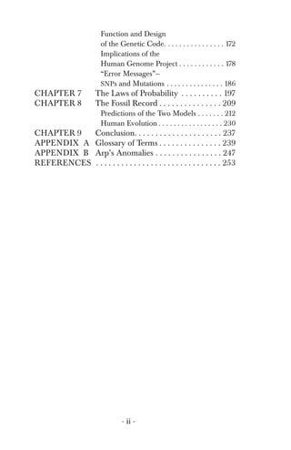 Function and Design
of the Genetic Code. . . . . . . . . . . . . . . . 172
Implications of the
“Error Messages”—
Human Genome Project . . . . . . . . . . . . 178
SNPs and Mutations . . . . . . . . . . . . . . . 186
CHAPTER 7 The Laws of Probability . . . . . . . . . . 197
CHAPTER 8 The Fossil Record . . . . . . . . . . . . . . . 209
Predictions of the Two Models . . . . . . . 212
Human Evolution . . . . . . . . . . . . . . . . . 230
CHAPTER 9 Conclusion. . . . . . . . . . . . . . . . . . . . . 237
APPENDIX A Glossary of Terms . . . . . . . . . . . . . . . 239
APPENDIX B Arp’s Anomalies . . . . . . . . . . . . . . . . 247
REFERENCES . . . . . . . . . . . . . . . . . . . . . . . . . . . . . . 253
- ii ­
 