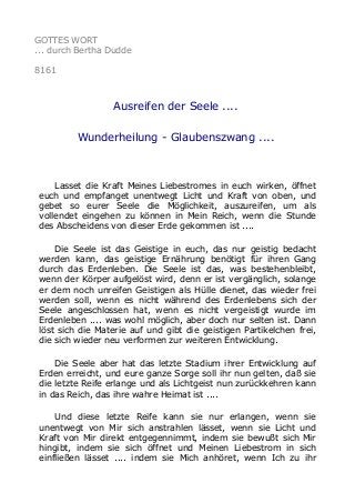 GOTTES WORT
... durch Bertha Dudde
8161
Ausreifen der Seele ....
Wunderheilung - Glaubenszwang ....
Lasset die Kraft Meines Liebestromes in euch wirken, öffnet
euch und empfanget unentwegt Licht und Kraft von oben, und
gebet so eurer Seele die Möglichkeit, auszureifen, um als
vollendet eingehen zu können in Mein Reich, wenn die Stunde
des Abscheidens von dieser Erde gekommen ist ....
Die Seele ist das Geistige in euch, das nur geistig bedacht
werden kann, das geistige Ernährung benötigt für ihren Gang
durch das Erdenleben. Die Seele ist das, was bestehenbleibt,
wenn der Körper aufgelöst wird, denn er ist vergänglich, solange
er dem noch unreifen Geistigen als Hülle dienet, das wieder frei
werden soll, wenn es nicht während des Erdenlebens sich der
Seele angeschlossen hat, wenn es nicht vergeistigt wurde im
Erdenleben .... was wohl möglich, aber doch nur selten ist. Dann
löst sich die Materie auf und gibt die geistigen Partikelchen frei,
die sich wieder neu verformen zur weiteren Entwicklung.
Die Seele aber hat das letzte Stadium ihrer Entwicklung auf
Erden erreicht, und eure ganze Sorge soll ihr nun gelten, daß sie
die letzte Reife erlange und als Lichtgeist nun zurückkehren kann
in das Reich, das ihre wahre Heimat ist ....
Und diese letzte Reife kann sie nur erlangen, wenn sie
unentwegt von Mir sich anstrahlen lässet, wenn sie Licht und
Kraft von Mir direkt entgegennimmt, indem sie bewußt sich Mir
hingibt, indem sie sich öffnet und Meinen Liebestrom in sich
einfließen lässet .... indem sie Mich anhöret, wenn Ich zu ihr
 