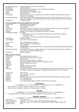 Developed Packages Inventory Control, Purchase and Get Entry.
Designation Software Engineer.
Accountability Looked after the preparation of Unit Test Plans and Testing.
Project Title Stock Management Package.
Client Quicksilver Financial Services, Delhi.
Period Nov’03-Mar’06.
Environment Windows NT Pentium IV 2.8 GHz Server, Developer 2000 with ORACLE 8i and PL/SQL in
Window XP Professional.
Developed Packages Item Master Entry Form, Category Master Entry Form, Stock Master Entry Form & Stock
Issue Form & Report Forms like Daily Report, Weekly Report, and Monthly & Yearly Report.
Designation Software Engineer.
Projects Handled at Starsoft Infotech Pvt. Ltd. Delhi
Project Title Complete Banking Solutions
Client RAPTI Bank, Ghaziabad.
Period Jul’02-Aug’03.
Environment Windows NT Pentium II 266 MHz Server, Developer 2000 with Oracle 8i in Window 95.
Overview This project was about computerizing the operations.
Modules Saving, Current & Recurring Deposit within a span of Oracle.
Developed Packages As Follows:
 Bank Master Entry Forms- Bank Master Maintenance, Bank Master Validation,
Transaction Form.
 Report Form- Customer Wise Report and Bank Transaction Report.
Designation Software Engineer.
Accountability Led a team of five Developers.
Project Title Material Management Package.
Client CMS Computer Pvt. Ltd., New Delhi.
Period Jun’01-May’02.
Environment ALPHA-2000 (AXP) Based VT100 Server Supporting UNIX with 80586 Workstations, ORACLE
7.3 With UNIX.
Developed Packages Item Master Entry Form, Category Master Entry Form, Stock Master Entry Form, Material
Issue Form and Inventory Status Report.
Designation Software Engineer.
Other Projects Handled
Project Title Subcontracting Indent System.
Company Bharat Heavy Electricals Ltd., Hardwar.
Period Jan’97-Jun’97.
Client Bharat Heavy Electricals Ltd., Hardwar
Hardware ICL Series S-39 DX 270-20 Mainframe Computer System.
Software INGRES (RDBMS) with UNIX.
Team Size Three.
Platform INGRES (RDBMS) with UNIX.
Role Programmer Trainee.
Overview The present system compared screen designing for Indent number, data entry programming
for Addition, Retrieval, and Updation of database and generation of several reports.
Project Title PERT / CPM.
Company G.K. University, Hardwar.
Period Jul’96-Nov’96.
Hardware 80586-Dx2 Server Supporting Novel Netware with 80586 Workstations Supporting DOS.
Software C++ with DOS 6.22.
Platform C++ with DOS 6.22.
Overview It was developed to define the PERT/ CPM in MCA 5th
Semester.
SCHOLASTICS
 MCA from G.K. University, Hardwar in 1997. Secured 1st
Division.
 B.Sc. from G.K. University, Hardwar in 1994. Secured 2nd
Division.
DIPLOMA
 Completed diploma in ORACLE 8.0 and Developer 2000 from SSI Ltd., Delhi in 1998.
PERSONAL SNIPPETS
Date of Birth 8th
August, 1974
Permanent Address House No.: 1-E, Vishnu Garden, Kankhal, Haridwar-249404, UK
Present Address House No.: 202, C. P. Colony, Morar, Opposite Jain Mandir, Gwalior-474004, MP
Linguistic Skills Hindi
 