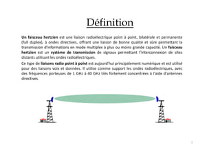 2
Définition
Un faisceau hertzien est une liaison radioélectrique point à point, bilatérale et permanente
(full duplex), à ondes directives, offrant une liaison de bonne qualité et sûre permettant la
transmission d'informations en mode multiplex à plus ou moins grande capacité. Un faisceau
hertzien est un système de transmission de signaux permettant l’interconnexion de sites
distants utilisant les ondes radioélectriques.
Ce type de liaisons radio point à point est aujourd'hui principalement numérique et est utilisé
pour des liaisons voix et données. Il utilise comme support les ondes radioélectriques, avec
des fréquences porteuses de 1 GHz à 40 GHz très fortement concentrées à l'aide d'antennes
directives.
 