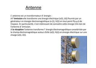 L’ antenne est un transformateur d’ énergie :
A l’ émission elle transforme une énergie électrique (v(t), i(t)) fournie par un
générateur en énergie électromagnétique (e (t), h(t)) en tout point P(x,y,z) de
l’espace. En particularité, il est intéressant de connaitre cette énergie très loin de
l’antenne d’ émission.
A la réception l’antenne transforme l’ énergie électromagnétique caractérisée par
le champ électromagnétique autour d’elle (e(t), h(t)) en énergie électrique sur une
charge (v(t), i(t)).
Antenne
 