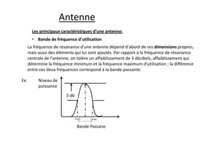 Les principaux caractéristiques d’une antenne:
Antenne
• Bande de fréquence d'utilisation
La fréquence de résonance d'une antenne dépend d'abord de ses dimensions propres,
mais aussi des éléments qui lui sont ajoutés. Par rapport à la fréquence de résonance
centrale de l'antenne, on tolère un affaiblissement de 3 décibels, affaiblissement qui
détermine la fréquence minimum et la fréquence maximum d'utilisation ; la différence
entre ces deux fréquences correspond à la bande passante.
Niveau de
puissance
3 db
Bande Passane
Ex:
Fmin Fmax
 