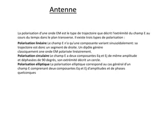 La polarisation d'une onde EM est le type de trajectoire que décrit l'extrémité du champ E au
cours du temps dans le plan transverse. Il existe trois types de polarisation :
Polarisation linéaire Le champ E n'a qu'une composante variant sinusoïdalement: sa
trajectoire est donc un segment de droite. Un dipôle génère
classiquement one onde EM polarisée linéairement.
Polarisation circulaire Le champ E a deux composantes Eq et Ej de même amplitude
et déphasées de 90 degrés, son extrémité décrit un cercle.
Polarisation elliptique La polarisation elliptique correspond au cas général d'un
champ E comprenant deux composantes Eq et Ej d'amplitudes et de phases
quelconques
Antenne
 