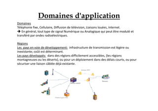 Domaines
Téléphonie fixe, Cellulaire, Diffusion de télévision, Liaisons louées, Internet.
 En général, tout type de signal Numérique ou Analogique qui peut être modulé et
transféré par ondes radioélectriques.
Régions
Les pays en voie de développement: infrastructure de transmission est légère ou
inexistante; coût est déterminant.
Les pays développés: dans des régions difficilement accessibles, (les régions
montagneuses ou les déserts), ou pour un déploiement dans des délais courts, ou pour
sécuriser une liaison câblée déjà existante.
Domaines d'application
 