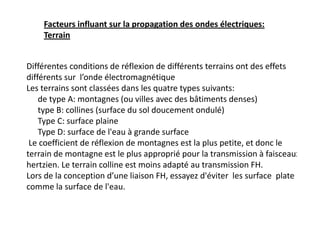 Différentes conditions de réflexion de différents terrains ont des effets
différents sur l’onde électromagnétique
Les terrains sont classées dans les quatre types suivants:
 de type A: montagnes (ou villes avec des bâtiments denses)
 type B: collines (surface du sol doucement ondulé)
 Type C: surface plaine
 Type D: surface de l'eau à grande surface
Le coefficient de réflexion de montagnes est la plus petite, et donc le
terrain de montagne est le plus approprié pour la transmission à faisceaux
hertzien. Le terrain colline est moins adapté au transmission FH.
Lors de la conception d’une liaison FH, essayez d'éviter les surface plate
comme la surface de l'eau.
Facteurs influant sur la propagation des ondes électriques:
Terrain
 
