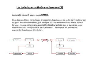 Les techniques anti –évanouissement(1)
Automatic transmit power control (ATPC):
Dans des conditions normales de propagation, la puissance de sortie de l'émetteur est
toujours à un niveau inférieur, par exemple, 10 à 15 dB inférieure au niveau normal.
lorsque évanouissement se produit et le récepteur détecte que la puissance reçue
est inférieure au seuil (Seuil fixé par l’utilisateur) , il demande à l’ emetteur d’
augmenter la puissance d'émission.
 