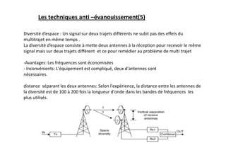 Les techniques anti –évanouissement(5)
Diversité d’espace : Un signal sur deux trajets différents ne subit pas des effets du
multitrajet en même temps .
La diversité d’espace consiste à mette deux antennes à la réception pour recevoir le même
signal mais sur deux trajets différent et ce pour remédier au problème de multi trajet
-Avantages: Les fréquences sont économisées
- Inconvénients: L'équipement est compliqué, deux d'antennes sont
nécessaires.
distance séparant les deux antennes: Selon l'expérience, la distance entre les antennes de
la diversité est de 100 à 200 fois la longueur d'onde dans les bandes de fréquences les
plus utilisés.
 