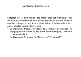 L'objectif de la planification des fréquences est d’attribuer des
fréquences à un réseau en utilisant les fréquences possible et d'une
manière telle que la qualité et la disponibilité de liaison radio soient
moins affectée par les interférences.
• Le choix d’une fréquence dépend de la longueur de la liaison , la
topographie du terrain et des effets atmosphériques, Condition
climatique le débit……………)
• L’utilisation de fréquence au Maroc est gérée par ANRT
planification des fréquences
 
