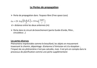 Le Pertes de propagation
 Perte de propagation dans l’espace libre (Free space Loss)
f = fréquence (Hz)
d = distance entre les deux antennes (m)
 Perte dans le circuit de branchement (perte Guide d’onde, filtre ,
circulateur…)
Les pertes diverses
Phénomène imprévisible comme le brouillard, les objets en mouvement
traversant le chemin, dépointage d’antenne à l'émission et à la réception ,
l’impact de ces phénomène n'est pas calculée, mais il est pris en compte dans le
processus de planification comme une perte supplémentaire
 
