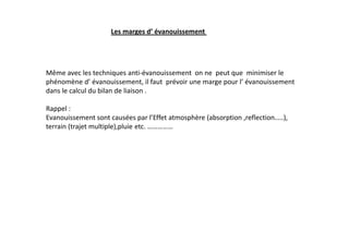 Les marges d’ évanouissement
Même avec les techniques anti-évanouissement on ne peut que minimiser le
phénomène d’ évanouissement, il faut prévoir une marge pour l’ évanouissement
dans le calcul du bilan de liaison .
Rappel :
Evanouissement sont causées par l’Effet atmosphère (absorption ,reflection…..),
terrain (trajet multiple),pluie etc. ……………
 