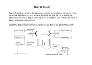 Bilan de liaison
Avant d’installer un système de radiocommunication ou une liaison hertzienne, il est
nécessaire d’effectuer le calcul du bilan de liaison. En effet, ce calcul permet de
déterminer si le niveau de puissance reçue par le récepteur sera suffisant pour que la
liaison fonctionne correctement.
Le schéma de principe d’une liaison hertzienne est dans le cas général le suivant :
 