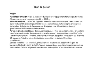 Puissance d'émission : C'est la puissance du signal que l'équipement hertzien peut délivrer.
Elle est couramment comprise entre 20 et 30dBm.
Seuils de réception : Définis par rapport à un taux d'erreur binaire donné (TEB=10-3 ou 10-
6), ils traduisent la capacité pour le récepteur à traiter le signal affaibli après propagation
.Dépendant de la bande de fréquence, du débit et du type démodulation, ils sont
généralement compris entre -70 et -95dBm
Pertes de branchement (guide d'onde, connectique…) : Pour les équipements ne présentant
pas d'antennes intégrée, il est nécessaire de relier par un câble coaxial ou un guide d'onde
l'émetteur/récepteur à l'antenne. Ces déports induisent des pertes linéiques de 1 à plusieurs
dB, auxquels s'ajoutent les pertes dues aux connecteurs et autres éléments de
branchements.
Gain de l'antenne : Les antennes, principalement paraboliques, apportent un gain de
puissance (de l'ordre de 25 à 45dB) d'autant plus grand que leur diamètre est important. La
directivité du faisceau augmente avec la bande de fréquence et les diamètres de l'antenne.
Bilan de liaison
Rappel:
 