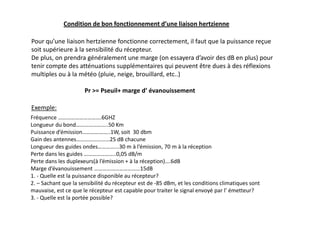 Condition de bon fonctionnement d’une liaison hertzienne
Pour qu’une liaison hertzienne fonctionne correctement, il faut que la puissance reçue
soit supérieure à la sensibilité du récepteur.
De plus, on prendra généralement une marge (on essayera d’avoir des dB en plus) pour
tenir compte des atténuations supplémentaires qui peuvent être dues à des réflexions
multiples ou à la météo (pluie, neige, brouillard, etc..)
Pr = Pseuil+ marge d’ évanouissement
Exemple:
Fréquence ………………………….6GHZ
Longueur du bond…………………..50 Km
Puissance d’émission………………..1W, soit 30 dbm
Gain des antennes……………………25 dB chacune
Longueur des guides ondes…………...30 m à l’émission, 70 m à la réception
Perte dans les guides …………………..0,05 dB/m
Perte dans les duplexeurs(à l’émission + à la réception)….6dB
Marge d’évanouissement ……………………………15dB
1. - Quelle est la puissance disponible au récepteur?
2. – Sachant que la sensibilité du récepteur est de -85 dBm, et les conditions climatiques sont
mauvaise, est ce que le récepteur est capable pour traiter le signal envoyé par l’ émetteur?
3. - Quelle est la portée possible?
 