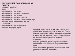 BOLO DE FUBÁ COM GOIABADA NA CANECA (Rende 1 porção) 1 ovo 3 colheres (sopa) de óleo 4 colheres (sopa) rasas de açúcar 4 colheres (sopa) de leite 2 colheres (sopa) rasas de fubá 4 colheres (sopa) rasas de farinha de trigo 1 colher (café) de fermento em pó Cobertura 2 colheres (sopa) de goiabada 1 colher (sopa) de água Derrame o ovo na caneca e bata com o garfo. Acrescente o óleo, o açúcar, o leite e o fubá e misture. Coloque a farinha de trigo e o fermento e mexa até dar o ponto. Leve por três minutos no microondas em potência máxima. Cobertura Pique a goiabada, junte a água e ponha no microondas por um minuto. Espalhe sobre o bolo. Dica: Em vez de goiabada, cubra o doce com geléias de sabores diferentes. 