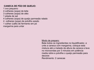   CANECA DE PÃO DE QUEIJO: 1 ovo pequeno 4 colheres (sopa) de leite 3 colheres (sopa) de oléo 1 pitada de sal 4 colheres (sopa) de queijo parmesão ralado 4  colheres (sopa) de polvilho azedo 1 colher (café) de fermento em pó margarina para untar Modo de preparo: Bata todos os ingredientes no liquidificador, e unte a caneca com margarina, coloque esta mistura até a metade da altura da caneca e leve no microondas por 3 minutos em potência media retire e polvilhe o queijo parmesão para decorar. Rendimento: 2 canecas 