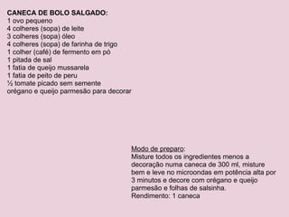 CANECA DE BOLO SALGADO: 1 ovo pequeno 4 colheres (sopa) de leite 3 colheres (sopa) óleo 4 colheres (sopa) de farinha de trigo 1 colher (café) de fermento em pó 1 pitada de sal 1 fatia de queijo mussarela 1 fatia de peito de peru ½ tomate picado sem semente orégano e queijo parmesão para decorar Modo de preparo : Misture todos os ingredientes menos a decoração numa caneca de 300 ml, misture bem e leve no microondas em potência alta por 3 minutos e decore com orégano e queijo parmesão e folhas de salsinha. Rendimento: 1 caneca 