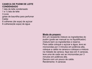 CANECA DE PUDIM DE LEITE CONDENSADO 1 lata de leite condensado 1 e ½ lata de leite 3 ovos gotas de baunilha para perfumar Calda: 6 colheres (de sopa) de açúcar 6 colheres(de sopa) de água Modo de preparo: Em um recipiente misture os ingredientes do pudim (pode ser manual ou no liquidificador) misture bem os ingredientes e reserve. Para calda coloque o açúcar e água, leve ao microondas por 3 minutos em potência alta, coloque a calda na caneca e coloque a mistura na metade da caneca, faça isso em 4 canecas, leve uma de cada vez ao microondas por 3 minutos em potência alta. Decore com um pouco de calda. Rendimento: 4 canecas 