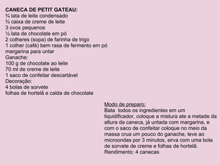 CANECA DE PETIT GATEAU: ¾ lata de leite condensado ¾ caixa de creme de leite 3 ovos pequenos ½ lata de chocolate em pó 2 colheres (sopa) de farinha de trigo 1 colher (café) bem rasa de fermento em pó margarina para untar Ganache: 100 g de chocolate ao leite 70 ml de creme de leite 1 saco de confeitar descartável Decoração: 4 bolas de sorvete folhas de hortelã e calda de chocolate Modo de preparo: Bata  todos os ingredientes em um liquidificador, coloque a mistura ate a metade da altura da caneca, já untada com margarina, e com o saco de confeitar coloque no meio da massa crua um pouco do ganache, leve ao microondas por 3 minutos, sirva com uma bola de sorvete de creme e folhas de hortelã. Rendimento: 4 canecas 