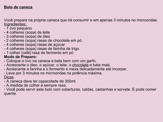 Bolo de caneca Você prepara na própria caneca que irá consumir e em apenas 3 minutos no microondas. Ingredientes:  - 1 ovo pequeno - 4 colheres (sopa) de leite - 3 colheres (sopa) de óleo - 2 colheres (sopa) rasas de chocolate em pó - 4 colheres (sopa) rasas de açúcar - 4 colheres (sopa) rasas de farinha de trigo - 1 colher (café) rasa de fermento em pó Modo de Preparo: - Coloque o ovo na caneca e bata bem com um garfo. - Acrescente o óleo, o açúcar, o leite, o  chocolate  e bata mais. - Acrescente a farinha e o fermento e mexa delicadamente até incorpar. - Leve por 3 minutos no microondas na potência máxima. Dicas - A caneca deve ter capacidade de 300ml. - A medida de colher é sempre rasa. - Você pode servir este bolo com coberturas, caldas, castanhas e sorvete. E pode comer quente. 