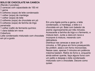 BOLO DE CHOCOLATE NA CANECA (Rende 2 porções) 2 canecas com capacidade de 150 ml 1 gema 6 colheres (sopa) de leite condensado 1 colher (sopa) de manteiga 1 colher (sopa) de leite 2 colheres (sopa) de chocolate em pó 5 colheres (sopa) de farinha de trigo peneirada 1 colher (café) de fermento químico 1 clara batida em neve Cobertura Leite condensado misturado com chocolate em pó a gosto Em uma tigela ponha a gema, o leite condensado, a manteiga, o leite e o chocolate em pó. Bata com batedor de arame vigorosamente por três minutos. Acrescente a farinha de trigo e o fermento, e misture bem. Junte a clara em neve e incorpore à mistura, mexendo com delicadeza. Distribua nas canecas e asse por 25 minutos, a 180 graus em forno preaquecido. Se preferir, asse-o em forno microondas. Nesse caso, apenas 3 minutos em potência máxima bastam. Retire do forno e, enquanto ainda estiver quente, faça alguns furos com um palito e despeje o leite condensado misturado com o chocolate. Decore como quiser. 