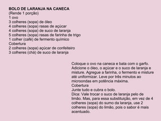 BOLO DE LARANJA NA CANECA (Rende 1 porção) 1 ovo 3 colheres (sopa) de óleo 4 colheres (sopa) rasas de açúcar 4 colheres (sopa) de suco de laranja 5 colheres (sopa) rasas de farinha de trigo 1 colher (café) de fermento químico Cobertura 2 colheres (sopa) açúcar de confeiteiro 3 colheres (chá) de suco de laranja Coloque o ovo na caneca e bata com o garfo. Adicione o óleo, o açúcar e o suco de laranja e misture. Agregue a farinha, o fermento e misture até uniformizar. Leve por três minutos ao microondas em potência máxima. Cobertura Junte tudo e cubra o bolo. Dica: Vale trocar o suco de laranja pelo de limão. Mas, para essa substituição, em vez de 4 colheres (sopa) do sumo da laranja, use 2 colheres (sopa) do limão, pois o sabor é mais acentuado. 