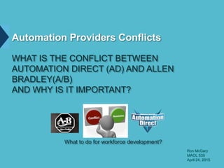 Automation Providers Conflicts
WHAT IS THE CONFLICT BETWEEN
AUTOMATION DIRECT (AD) AND ALLEN
BRADLEY(A/B)
AND WHY IS IT IMPORTANT?
What to do for workforce development?
Ron McGary
MAOL 539
April 24, 2015
 