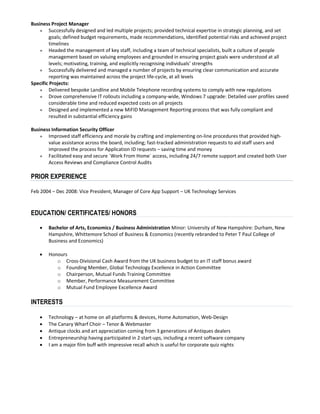 Business Project Manager
● Successfully designed and led multiple projects; provided technical expertise in strategic planning, and set
goals; defined budget requirements, made recommendations, identified potential risks and achieved project
timelines
● Headed the management of key staff, including a team of technical specialists, built a culture of people
management based on valuing employees and grounded in ensuring project goals were understood at all
levels; motivating, training, and explicitly recognising individuals’ strengths
● Successfully delivered and managed a number of projects by ensuring clear communication and accurate
reporting was maintained across the project life-cycle, at all levels
Specific Projects:
● Delivered bespoke Landline and Mobile Telephone recording systems to comply with new regulations
● Drove comprehensive IT rollouts including a company-wide, Windows 7 upgrade: Detailed user profiles saved
considerable time and reduced expected costs on all projects
● Designed and implemented a new MiFID Management Reporting process that was fully compliant and
resulted in substantial efficiency gains
Business Information Security Officer
● Improved staff efficiency and morale by crafting and implementing on-line procedures that provided high-
value assistance across the board, including; fast-tracked administration requests to aid staff users and
improved the process for Application ID requests – saving time and money
● Facilitated easy and secure `Work From Home` access, including 24/7 remote support and created both User
Access Reviews and Compliance Control Audits
PRIOR EXPERIENCE
Feb 2004 – Dec 2008: Vice President, Manager of Core App Support – UK Technology Services
EDUCATION/ CERTIFICATES/ HONORS
 Bachelor of Arts, Economics / Business Administration Minor: University of New Hampshire: Durham, New
Hampshire, Whittemore School of Business & Economics (recently rebranded to Peter T Paul College of
Business and Economics)
 Honours
o Cross-Divisional Cash Award from the UK business budget to an IT staff bonus award
o Founding Member, Global Technology Excellence in Action Committee
o Chairperson, Mutual Funds Training Committee
o Member, Performance Measurement Committee
o Mutual Fund Employee Excellence Award
INTERESTS
 Technology – at home on all platforms & devices, Home Automation, Web-Design
 The Canary Wharf Choir – Tenor & Webmaster
 Antique clocks and art appreciation coming from 3 generations of Antiques dealers
 Entrepreneurship having participated in 2 start-ups, including a recent software company
 I am a major film buff with impressive recall which is useful for corporate quiz nights
 